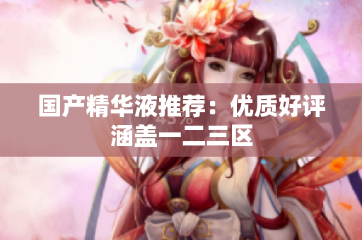 国产精华液推荐：优质好评涵盖一二三区