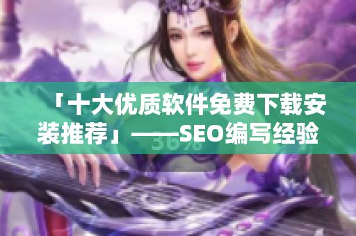 「十大优质软件免费下载安装推荐」——SEO编写经验分享