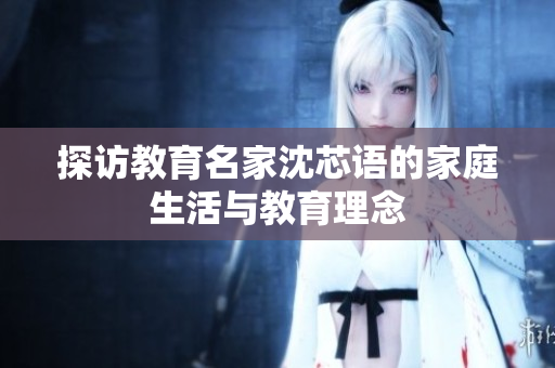 探访教育名家沈芯语的家庭生活与教育理念