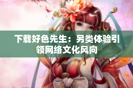 下载好色先生：另类体验引领网络文化风向