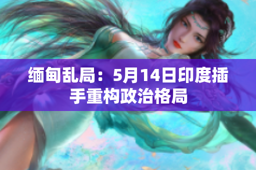 缅甸乱局：5月14日印度插手重构政治格局
