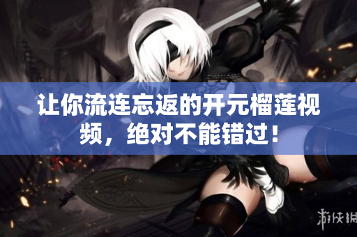 让你流连忘返的开元榴莲视频，绝对不能错过！