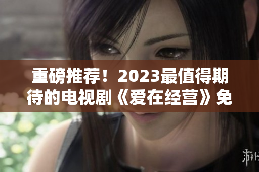 重磅推荐！2023最值得期待的电视剧《爱在经营》免费完整观看！