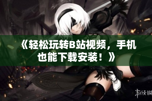 《轻松玩转B站视频，手机也能下载安装！》