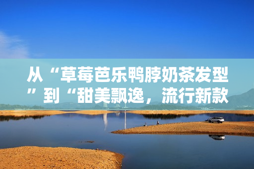从“草莓芭乐鸭脖奶茶发型”到“甜美飘逸，流行新款发型”