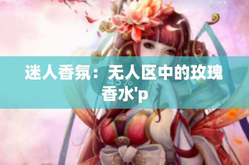 迷人香氛：无人区中的玫瑰香水'p
