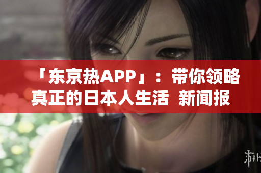 「东京热APP」：带你领略真正的日本人生活  新闻报道