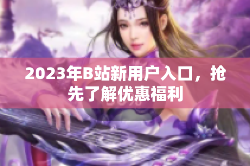 2023年B站新用户入口，抢先了解优惠福利