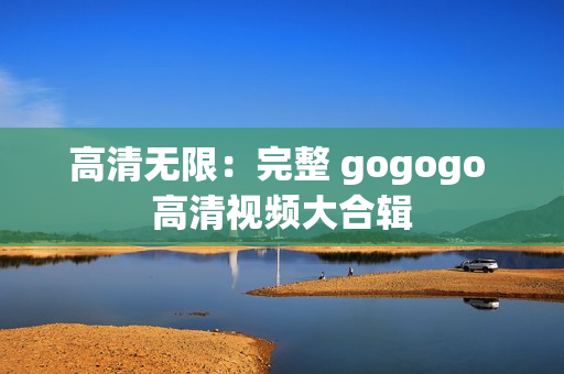 高清无限：完整 gogogo 高清视频大合辑