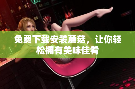 免费下载安装蘑菇，让你轻松拥有美味佳肴