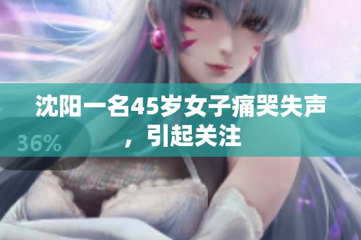 沈阳一名45岁女子痛哭失声，引起关注