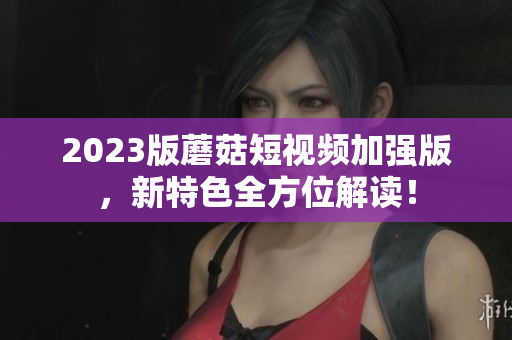2023版蘑菇短视频加强版，新特色全方位解读！