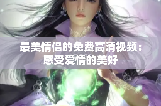 最美情侣的免费高清视频：感受爱情的美好