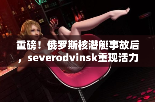 重磅！俄罗斯核潜艇事故后，severodvinsk重现活力