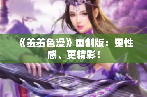 《羞羞色漫》重制版：更性感、更精彩！