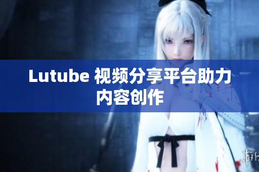 Lutube 视频分享平台助力内容创作
