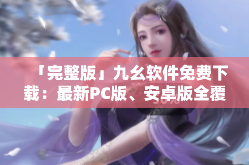 「完整版」九幺软件免费下载：最新PC版、安卓版全覆盖