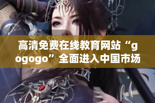 高清免费在线教育网站“gogogo”全面进入中国市场