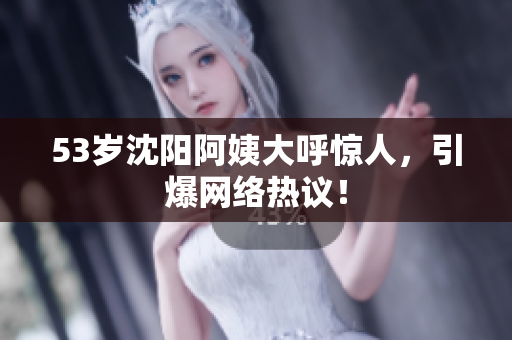 53岁沈阳阿姨大呼惊人，引爆网络热议！