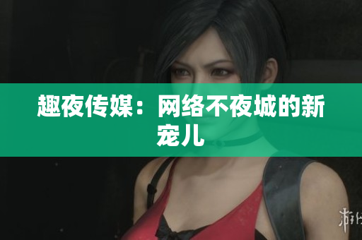 趣夜传媒：网络不夜城的新宠儿