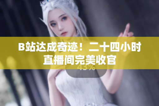 B站达成奇迹！二十四小时直播间完美收官