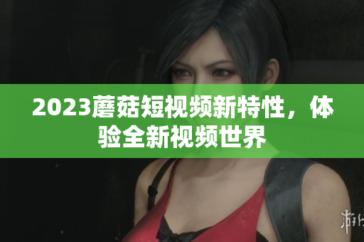 2023蘑菇短视频新特性，体验全新视频世界