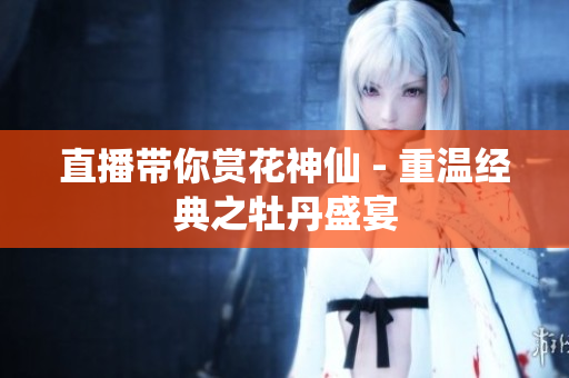 直播带你赏花神仙 - 重温经典之牡丹盛宴