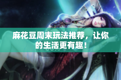 麻花豆周末玩法推荐，让你的生活更有趣！