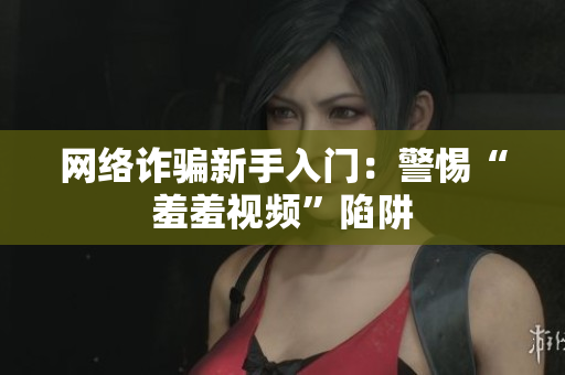 网络诈骗新手入门：警惕“羞羞视频”陷阱