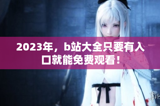 2023年，b站大全只要有入口就能免费观看！