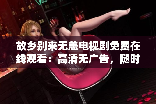 故乡别来无恙电视剧免费在线观看：高清无广告，随时享受故乡情怀