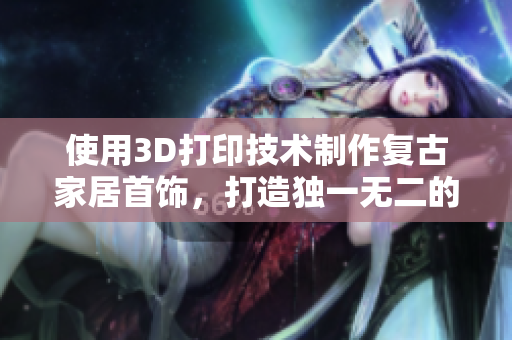 使用3D打印技术制作复古家居首饰，打造独一无二的艺术品