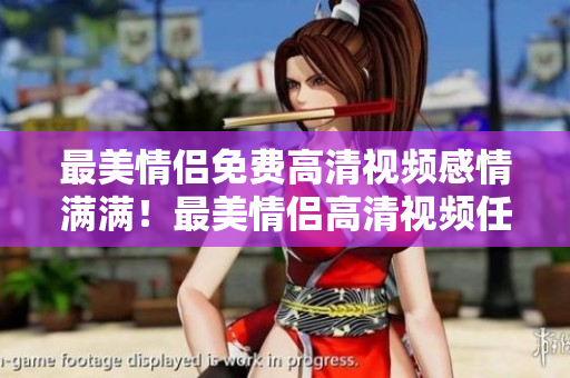 最美情侣免费高清视频感情满满！最美情侣高清视频任性看