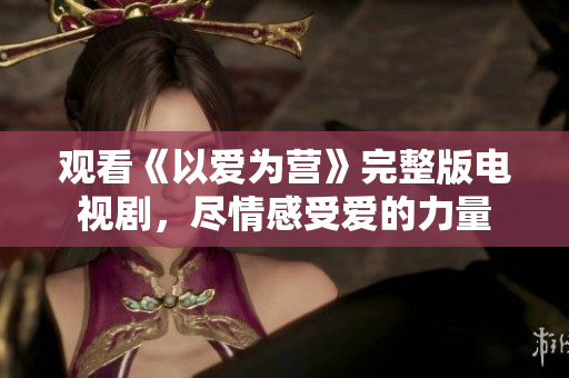 观看《以爱为营》完整版电视剧，尽情感受爱的力量