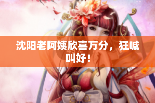 沈阳老阿姨欣喜万分，狂喊叫好！