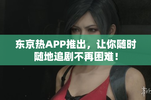 东京热APP推出，让你随时随地追剧不再困难！