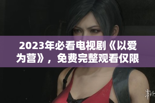 2023年必看电视剧《以爱为营》，免费完整观看仅限此处