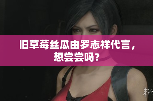 旧草莓丝瓜由罗志祥代言，想尝尝吗？