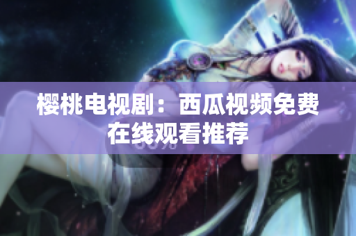 樱桃电视剧：西瓜视频免费在线观看推荐