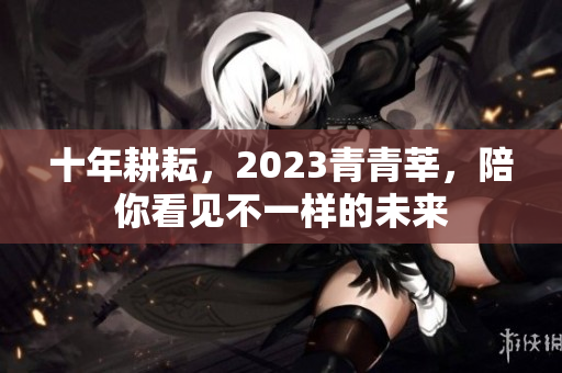 十年耕耘，2023青青莘，陪你看见不一样的未来