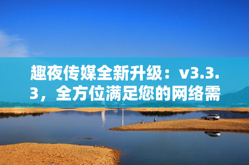 趣夜传媒全新升级：v3.3.3，全方位满足您的网络需求！