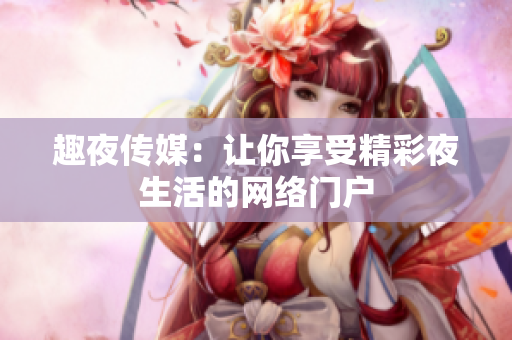 趣夜传媒：让你享受精彩夜生活的网络门户