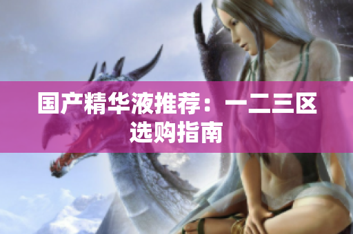 国产精华液推荐：一二三区选购指南