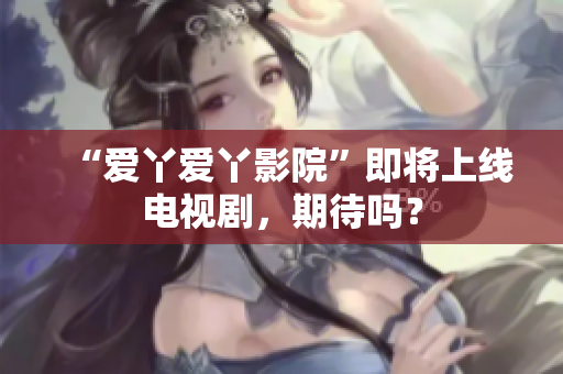 “爱丫爱丫影院”即将上线电视剧，期待吗？