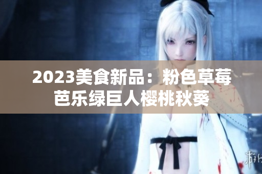 2023美食新品：粉色草莓芭乐绿巨人樱桃秋葵