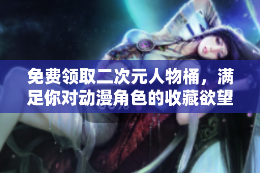 免费领取二次元人物桶，满足你对动漫角色的收藏欲望！