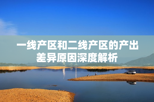 一线产区和二线产区的产出差异原因深度解析