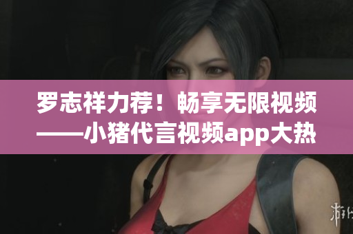 罗志祥力荐！畅享无限视频——小猪代言视频app大热！