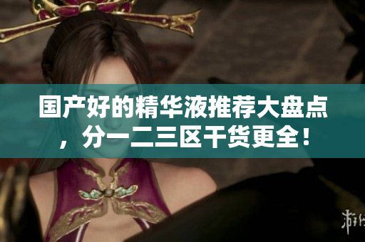 国产好的精华液推荐大盘点，分一二三区干货更全！