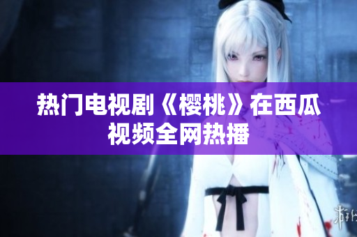 热门电视剧《樱桃》在西瓜视频全网热播